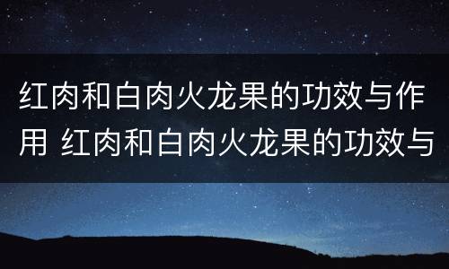 红肉和白肉火龙果的功效与作用 红肉和白肉火龙果的功效与作用区别