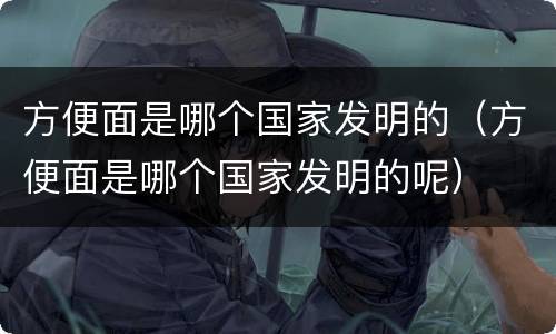方便面是哪个国家发明的（方便面是哪个国家发明的呢）