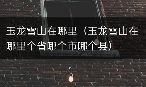 玉龙雪山在哪里（玉龙雪山在哪里个省哪个市哪个县）