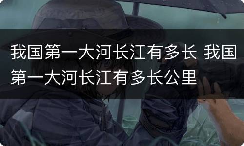 我国第一大河长江有多长 我国第一大河长江有多长公里