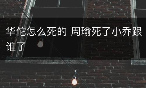 华佗怎么死的 周瑜死了小乔跟谁了