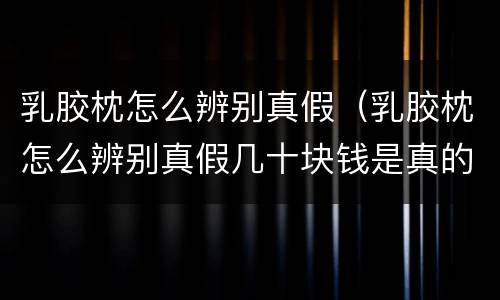 乳胶枕怎么辨别真假（乳胶枕怎么辨别真假几十块钱是真的吗）