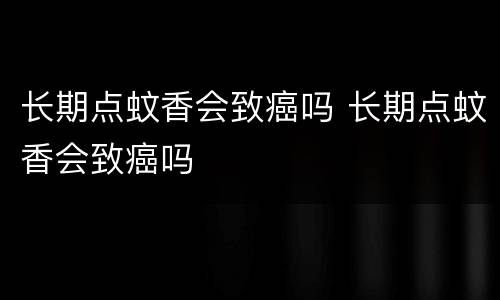 长期点蚊香会致癌吗 长期点蚊香会致癌吗
