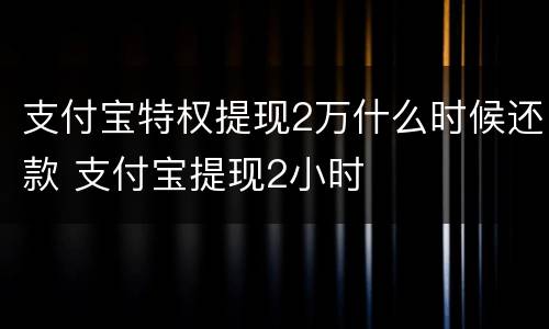 支付宝特权提现2万什么时候还款 支付宝提现2小时