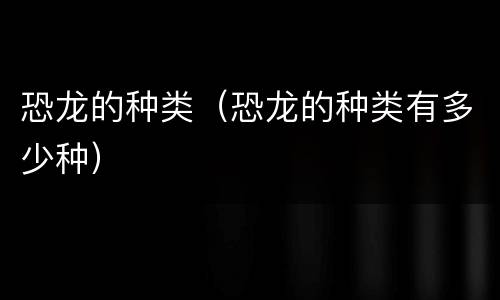 恐龙的种类（恐龙的种类有多少种）
