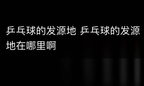 乒乓球的发源地 乒乓球的发源地在哪里啊