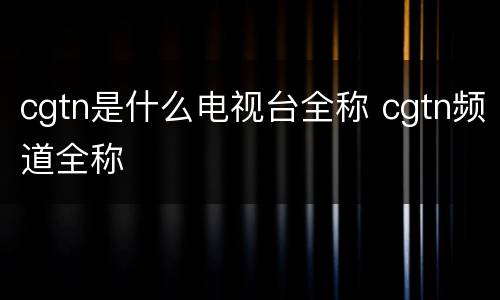 cgtn是什么电视台全称 cgtn频道全称