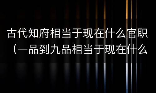 古代知府相当于现在什么官职（一品到九品相当于现在什么官）