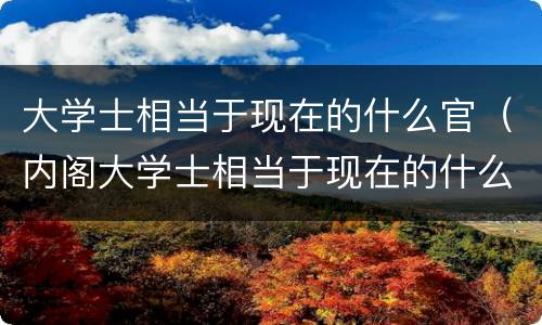 大学士相当于现在的什么官（内阁大学士相当于现在的什么官）