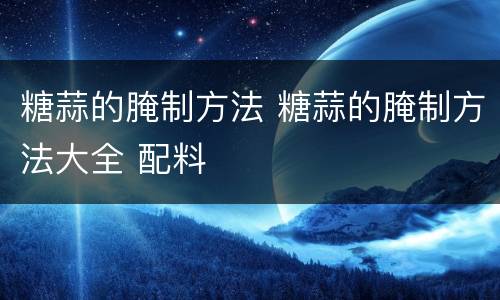 糖蒜的腌制方法 糖蒜的腌制方法大全 配料