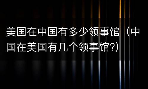 美国在中国有多少领事馆（中国在美国有几个领事馆?）