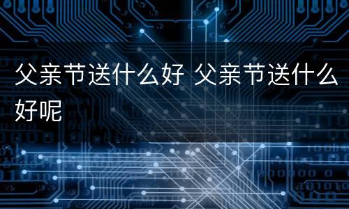 父亲节送什么好 父亲节送什么好呢