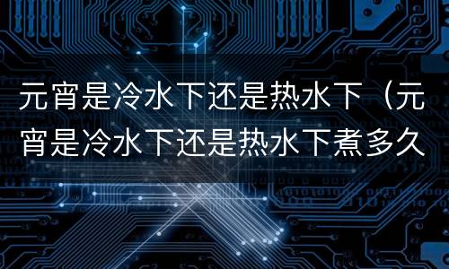 元宵是冷水下还是热水下（元宵是冷水下还是热水下煮多久）