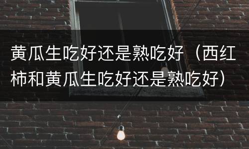 黄瓜生吃好还是熟吃好（西红柿和黄瓜生吃好还是熟吃好）