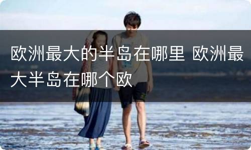 欧洲最大的半岛在哪里 欧洲最大半岛在哪个欧