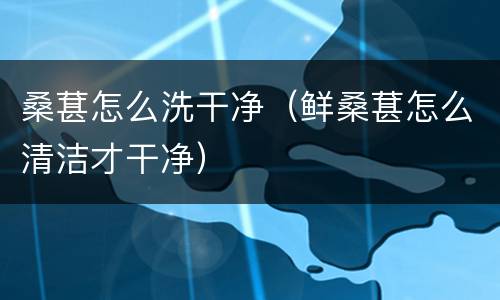 桑葚怎么洗干净（鲜桑葚怎么清洁才干净）