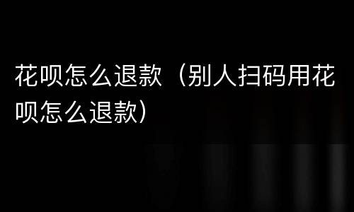 花呗怎么退款（别人扫码用花呗怎么退款）
