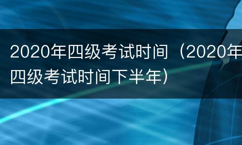 2020年四级考试时间（2020年四级考试时间下半年）