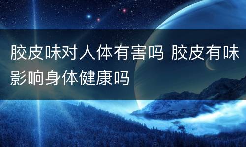 胶皮味对人体有害吗 胶皮有味影响身体健康吗