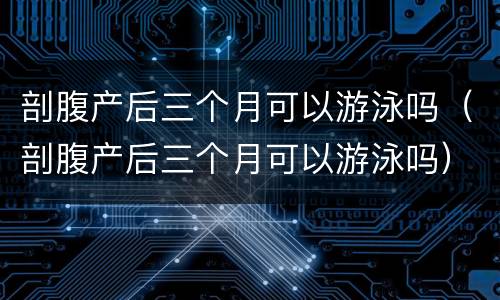 剖腹产后三个月可以游泳吗（剖腹产后三个月可以游泳吗）