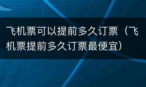 飞机票可以提前多久订票（飞机票提前多久订票最便宜）