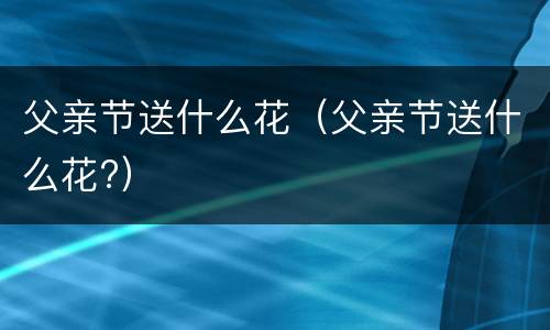 父亲节送什么花（父亲节送什么花?）