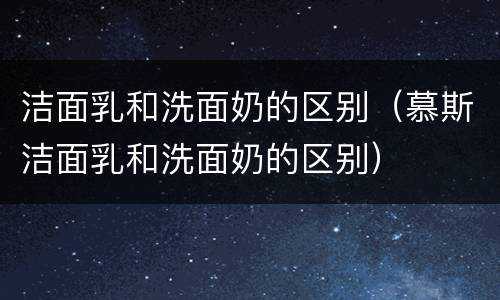 洁面乳和洗面奶的区别（慕斯洁面乳和洗面奶的区别）