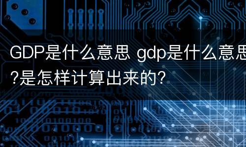 GDP是什么意思 gdp是什么意思?是怎样计算出来的?