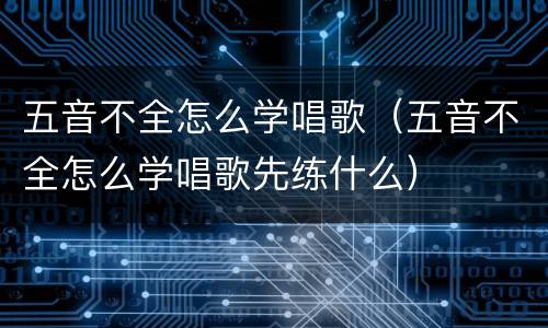五音不全怎么学唱歌（五音不全怎么学唱歌先练什么）