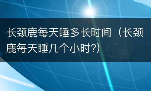 长颈鹿每天睡多长时间（长颈鹿每天睡几个小时?）