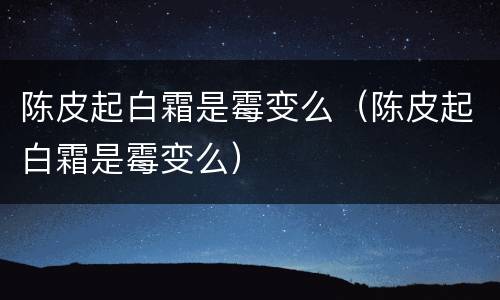 陈皮起白霜是霉变么（陈皮起白霜是霉变么）