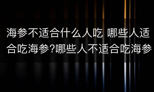 海参不适合什么人吃 哪些人适合吃海参?哪些人不适合吃海参?