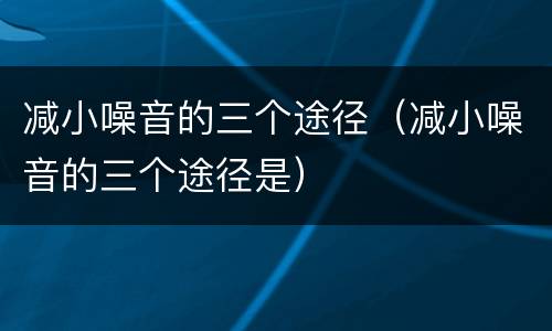 减小噪音的三个途径（减小噪音的三个途径是）