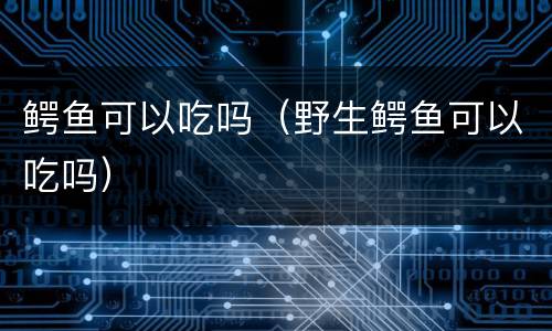 鳄鱼可以吃吗（野生鳄鱼可以吃吗）