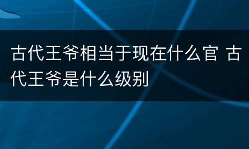 古代王爷相当于现在什么官 古代王爷是什么级别