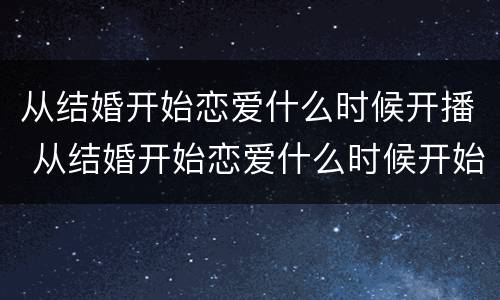 从结婚开始恋爱什么时候开播 从结婚开始恋爱什么时候开始播出