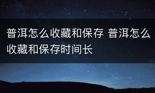 普洱怎么收藏和保存 普洱怎么收藏和保存时间长