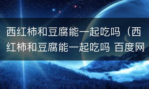 西红柿和豆腐能一起吃吗（西红柿和豆腐能一起吃吗 百度网盘）