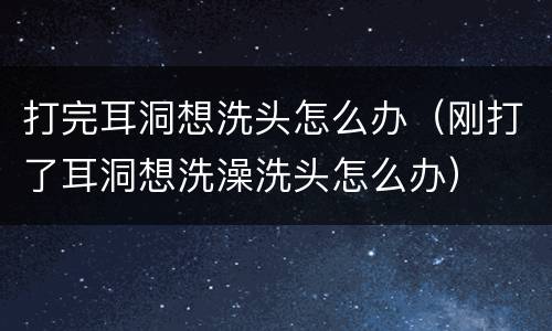 打完耳洞想洗头怎么办（刚打了耳洞想洗澡洗头怎么办）