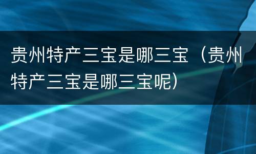 贵州特产三宝是哪三宝（贵州特产三宝是哪三宝呢）