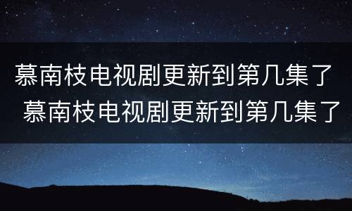 慕南枝电视剧更新到第几集了 慕南枝电视剧更新到第几集了啊