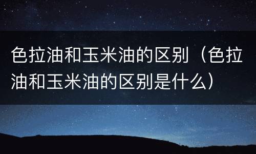色拉油和玉米油的区别（色拉油和玉米油的区别是什么）