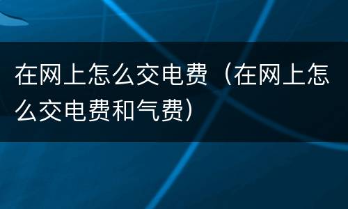 在网上怎么交电费（在网上怎么交电费和气费）