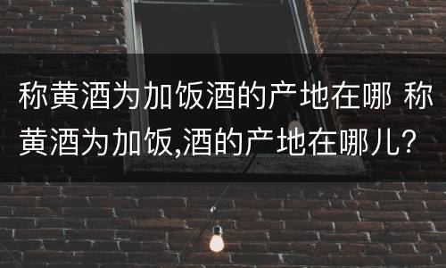 称黄酒为加饭酒的产地在哪 称黄酒为加饭,酒的产地在哪儿?