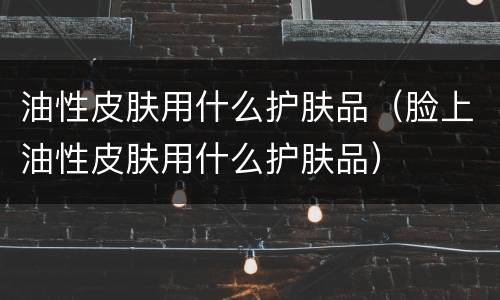 油性皮肤用什么护肤品（脸上油性皮肤用什么护肤品）