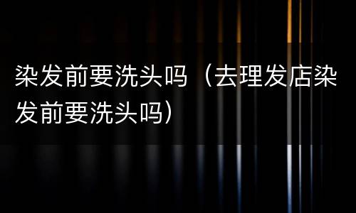 染发前要洗头吗（去理发店染发前要洗头吗）