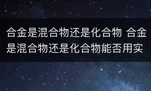 合金是混合物还是化合物 合金是混合物还是化合物能否用实验来验证