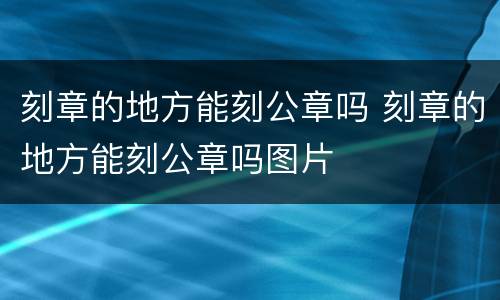 刻章的地方能刻公章吗 刻章的地方能刻公章吗图片