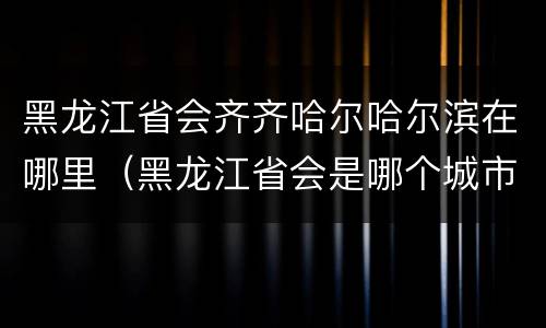 黑龙江省会齐齐哈尔哈尔滨在哪里（黑龙江省会是哪个城市齐齐哈尔）