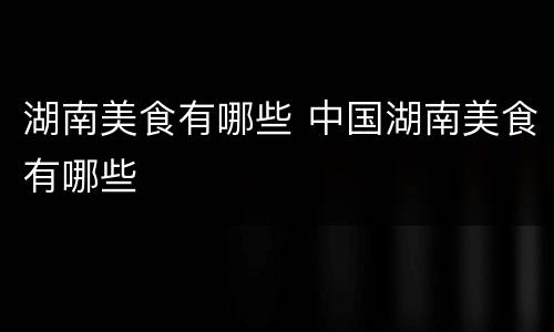 湖南美食有哪些 中国湖南美食有哪些